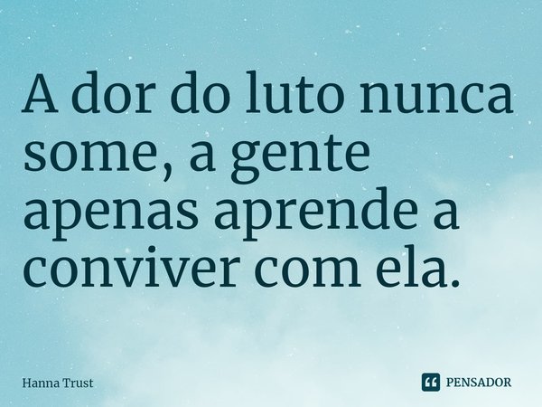 ⁠A dor do luto nunca some, a gente apenas aprende a conviver com ela.... Frase de Hanna Trust.