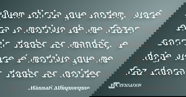 Quem diria que ontem, você era o motivo de me fazer sorrir todas as manhãs, e hoje voce é motivo que me faz chorar todas as noites... Frase de Hannah Albuquerque.