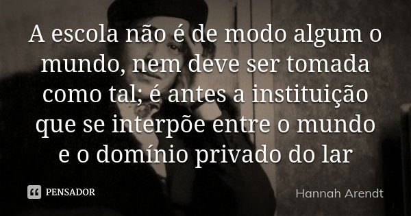 A escola não é de modo algum o mundo, nem deve ser tomada como tal; é antes a instituição que se interpõe entre o mundo e o domínio privado do lar... Frase de Hannah Arendt.