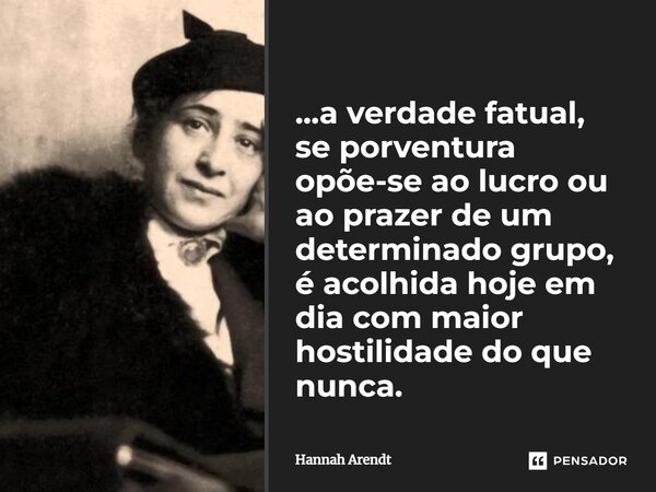⁠...a verdade fatual, se porventura opõe-se ao lucro ou ao prazer de um determinado grupo, é acolhida hoje em dia com maior hostilidade do que nunca.... Frase de Hannah Arendt.