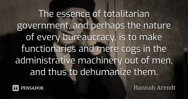 The essence of totalitarian government, and perhaps the nature of every bureaucracy, is to make functionaries and mere cogs in the administrative machinery out ... Frase de Hannah Arendt.
