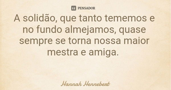 A solidão, que tanto tememos e no fundo almejamos, quase sempre se torna nossa maior mestra e amiga.... Frase de Hannah Hennebert.