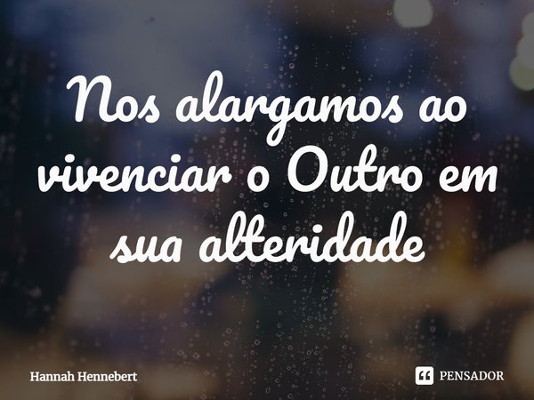 ⁠Nos alargamos ao vivenciar o Outro em sua alteridade... Frase de Hannah Hennebert.