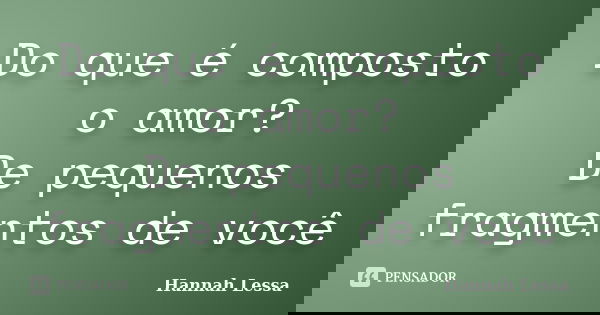 Do que é composto o amor? De pequenos fragmentos de você... Frase de Hannah Lessa.