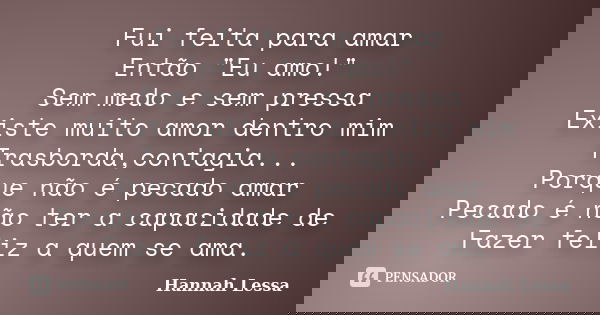 Fui feita para amar Então "Eu amo!" Sem medo e sem pressa Existe muito amor dentro mim Trasborda,contagia... Porque não é pecado amar Pecado é não ter... Frase de Hannah Lessa.