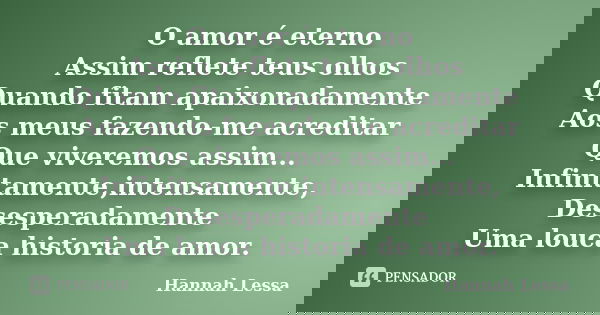 O amor é eterno Assim reflete teus olhos Quando fitam apaixonadamente Aos meus fazendo-me acreditar Que viveremos assim... Infinitamente,intensamente, Desespera... Frase de Hannah Lessa.