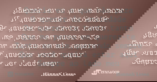 Queria eu o que não para O querer da ansiedade De querer-te tanto,tanto Que me perco em querer-te Tanto em mim,querendo sempre Que você queira estar aqui Sempre... Frase de Hannah Lessa.