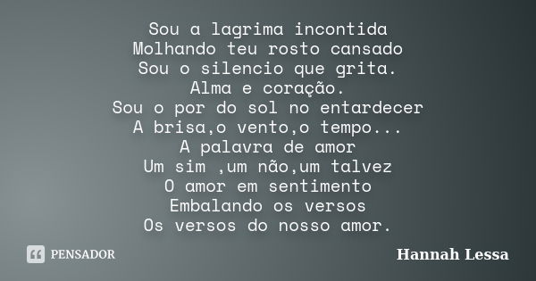 Sou a lagrima incontida Molhando teu rosto cansado Sou o silencio que grita. Alma e coração. Sou o por do sol no entardecer A brisa,o vento,o tempo... A palavra... Frase de Hannah Lessa.