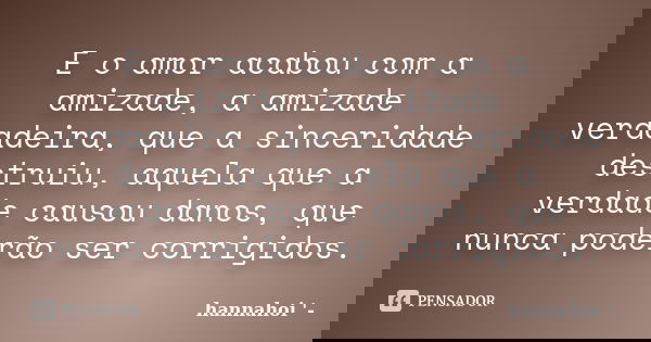E o amor acabou com a amizade, a amizade verdadeira, que a sinceridade destruiu, aquela que a verdade causou danos, que nunca poderão ser corrigidos.... Frase de hannahoi.