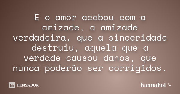 E o amor acabou com a amizade, a amizade verdadeira, que a sinceridade destruiu, aquela que a verdade causou danos, que nunca poderão ser corrigidos.... Frase de hannahoi.