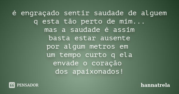 é engraçado sentir saudade de alguem q esta tão perto de mim... mas a saudade é assim basta estar ausente por algum metros em um tempo curto q ela envade o cora... Frase de hannatrela.