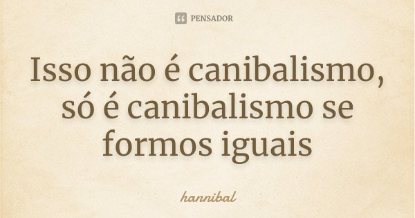 Isso não é canibalismo, só é canibalismo se formos iguais... Frase de Hannibal.