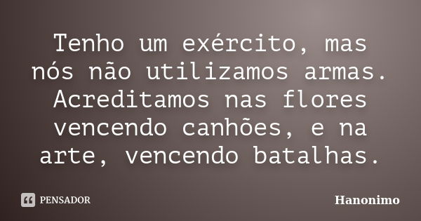 Tenho um exército, mas nós não utilizamos armas. Acreditamos nas flores vencendo canhões, e na arte, vencendo batalhas.... Frase de Hanonimo.