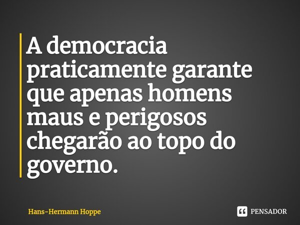 ⁠A democracia praticamente garante que apenas homens maus e perigosos chegarão ao topo do governo.... Frase de Hans-Hermann Hoppe.