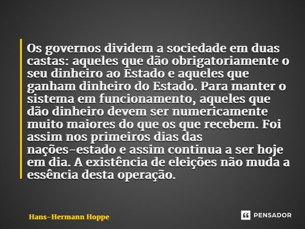 ⁠Os governos dividem a sociedade em duas castas: aqueles que dão obrigatoriamente o seu dinheiro ao Estado e aqueles que ganham dinheiro do Estado. Para manter ... Frase de Hans-Hermann Hoppe.