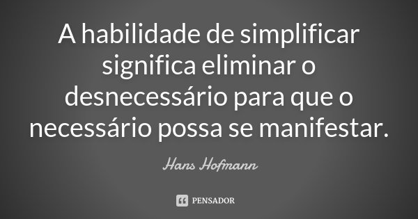 A habilidade de simplificar significa eliminar o desnecessário para que o necessário possa se manifestar.... Frase de Hans Hofmann.