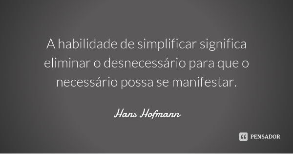 A habilidade de simplificar significa eliminar o desnecessário para que o necessário possa se manifestar.... Frase de Hans Hofmann.