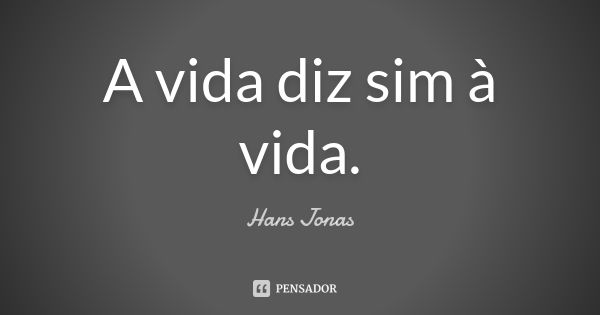 A vida diz sim à vida.... Frase de Hans Jonas.