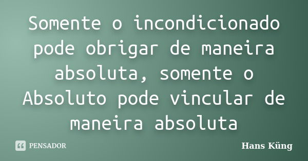 Somente o incondicionado pode obrigar de maneira absoluta, somente o Absoluto pode vincular de maneira absoluta... Frase de Hans Küng.