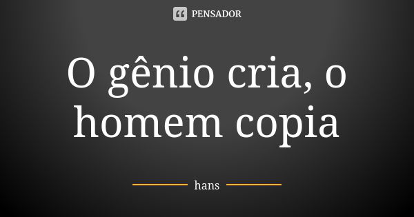 O gênio cria, o homem copia... Frase de hans.