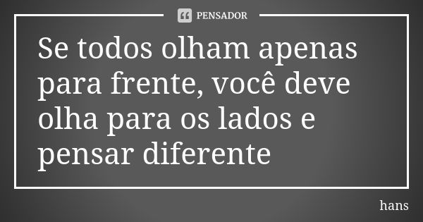 Se todos olham apenas para frente, você deve olha para os lados e pensar diferente... Frase de hans.