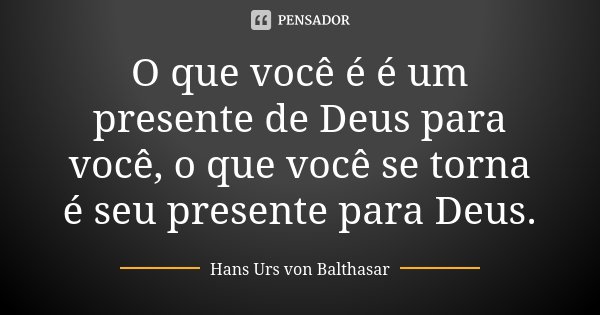 O que você é é um presente de Deus para você, o que você se torna é seu presente para Deus.... Frase de Hans Urs von Balthasar.