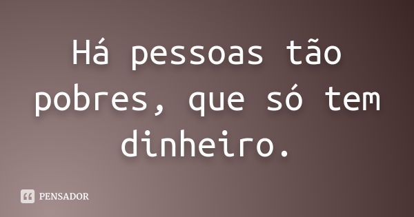 Há pessoas tão pobres, que só tem dinheiro.