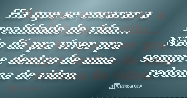 Há que se encarar a realidade de vida... Não dá pra viver pra sempre dentro de uma redoma de vidro.