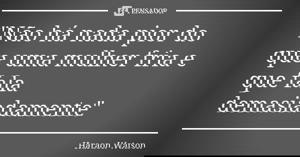 "Não há nada pior do que uma mulher fria e que fala demasiadamente"... Frase de Haraon Watson.
