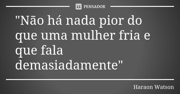 "Não há nada pior do que uma mulher fria e que fala demasiadamente"... Frase de Haraon Watson.