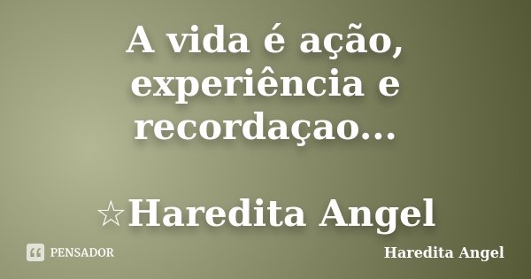 A vida é ação, experiência e recordaçao... ☆Haredita Angel... Frase de Haredita Angel.
