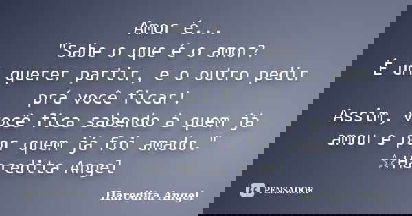 Amor é... "Sabe o que é o amor? É um querer partir, e o outro pedir prá você ficar! Assim, você fica sabendo à quem já amou e por quem já foi amado." ... Frase de Haredita Angel.