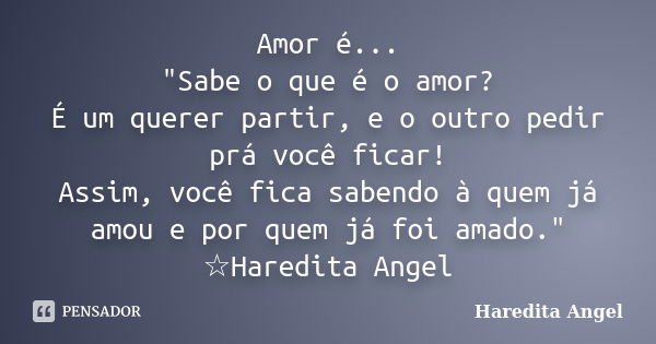 Amor é... "Sabe o que é o amor? É um querer partir, e o outro pedir prá você ficar! Assim, você fica sabendo à quem já amou e por quem já foi amado." ... Frase de Haredita Angel.