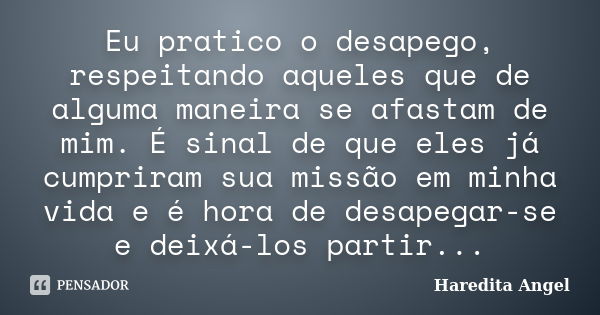 Eu pratico o desapego, respeitando aqueles que de alguma maneira se afastam de mim. É sinal de que eles já cumpriram sua missão em minha vida e é hora de desape... Frase de Haredita Angel.