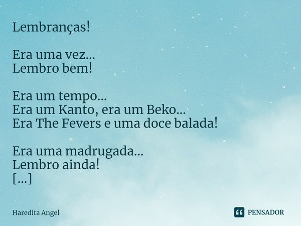 Lembranças! Era uma vez...
Lembro bem! Era um tempo...
Era um Kanto, era um Beko...
Era The Fevers e uma doce balada! Era uma madrugada...
Lembro ainda! Era um... Frase de Haredita Angel.