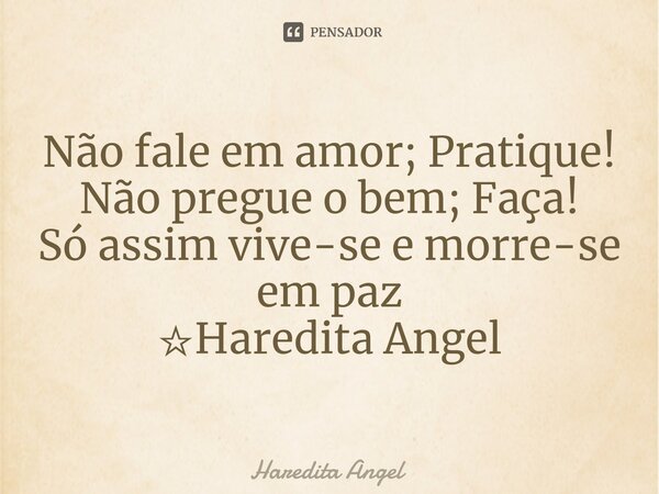 Não fale em amor; Pratique! Não pregue o bem; Faça! Só assim vive-se e morre-se em paz ☆Haredita Angel... Frase de Haredita Angel.