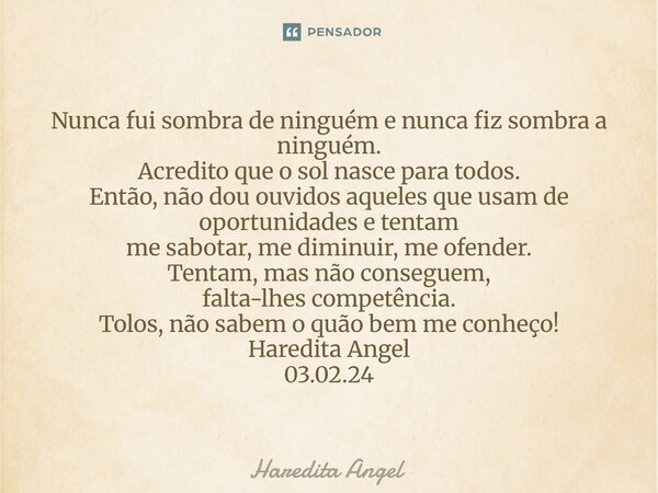 Nunca fui sombra de ninguém e nunca fiz sombra a ninguém. Acredito que o sol nasce para todos. Então, não dou ouvidos aqueles que usam de oportunidades e tenta... Frase de Haredita Angel.