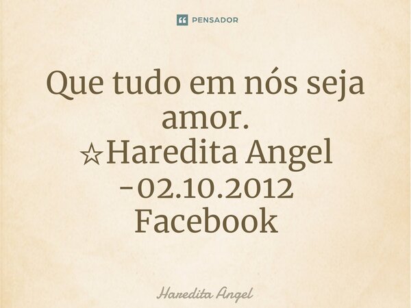 ⁠Que tudo em nós seja amor. ☆Haredita Angel -02.10.2012 Facebook... Frase de Haredita Angel.