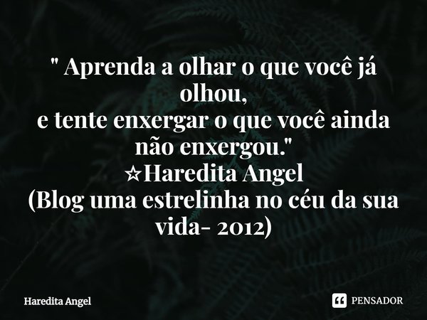⁠" Aprenda a olhar o que você já olhou,
etente enxergar o que você ainda não enxergou."
☆Haredita Angel
(Blog uma estrelinha no céu da sua vida- 2012)... Frase de Haredita Angel.