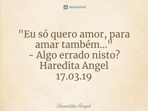 "Eu só quero amor, para amar também..." - Algo errado nisto? Haredita Angel 17.03.19... Frase de Haredita Angel.