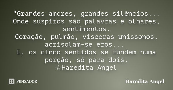 "Grandes amores, grandes silêncios... Onde suspiros são palavras e olhares, sentimentos. Coração, pulmão, vísceras uníssonos, acrisolam-se eros... E, os ci... Frase de Haredita Angel.