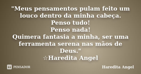 "Meus pensamentos pulam feito um louco dentro da minha cabeça. Penso tudo! Penso nada! Quimera fantasia a minha, ser uma ferramenta serena nas mãos de Deus... Frase de Haredita Angel.