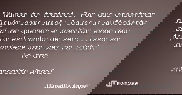 "Nunca te trairei. Por que encontrar alguém como você; louco o suficiente prá me querer e aceitar esse meu jeito estranho de ser...isso só acontece uma vez... Frase de Haredita Angel.