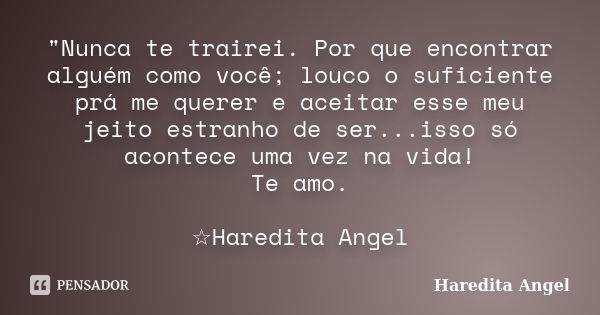 "Nunca te trairei. Por que encontrar alguém como você; louco o suficiente prá me querer e aceitar esse meu jeito estranho de ser...isso só acontece uma vez... Frase de Haredita Angel.