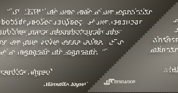 " O 'SIM' de uma mãe à um espírito abatido pelas culpas, é um recurso sublime para desobstrução dos infernos em que vive essa alma. E o aborto é a negação ... Frase de Haredita Angel.