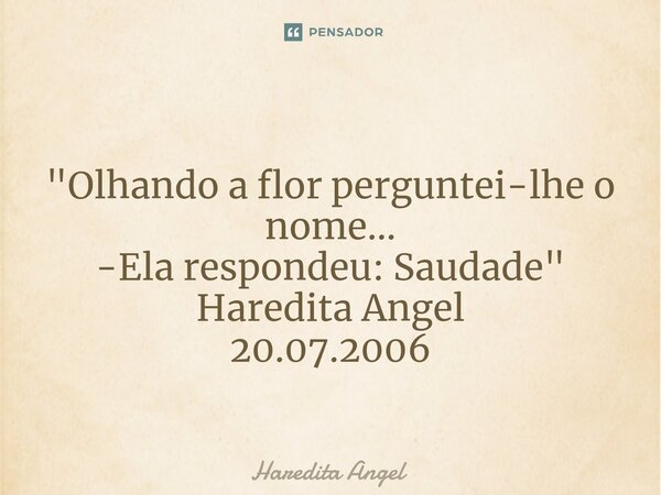 ⁠ "Olhando a flor perguntei-lhe o nome... -Ela respondeu: Saudade" Haredita Angel 20.07.2006... Frase de Haredita Angel.