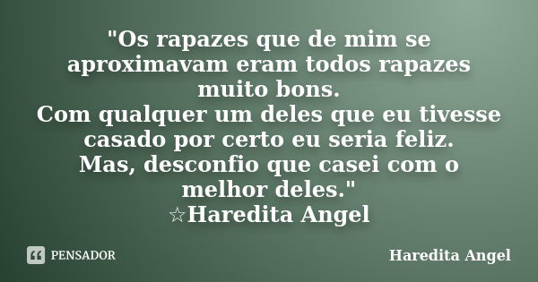 "Os rapazes que de mim se aproximavam eram todos rapazes muito bons. Com qualquer um deles que eu tivesse casado por certo eu seria feliz. Mas, desconfio q... Frase de Haredita Angel.