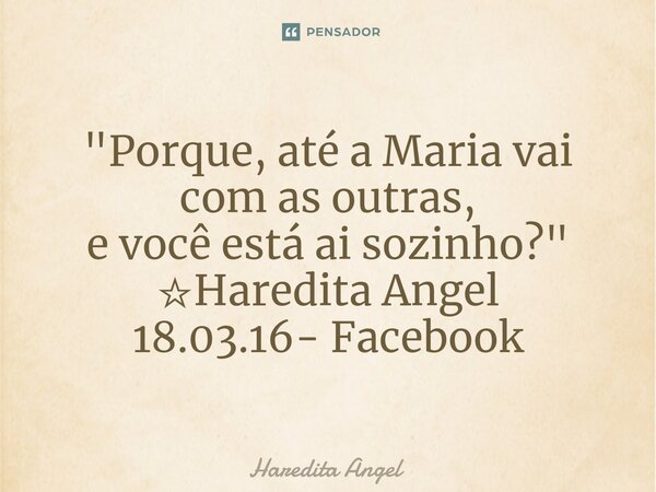 "Porque, até a Maria vai com as outras, e você está ai sozinho?" ☆Haredita Angel 18.03.16- Facebook... Frase de Haredita Angel.