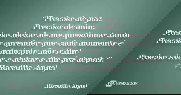"Preciso de paz. Preciso de mim. Preciso deixar de me questionar tanto. Preciso aprender que cada momento é princípio; não o fim! Preciso viver e deixar o ... Frase de Haredita Angel.