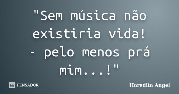 "Sem música não existiria vida! - pelo menos prá mim...!"... Frase de Haredita Angel.